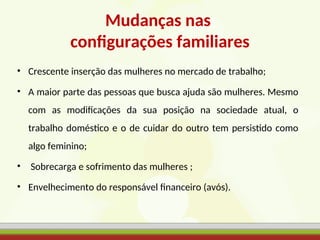 Mudanças nas
configurações familiares
• Crescente inserção das mulheres no mercado de trabalho;
• A maior parte das pessoas que busca ajuda são mulheres. Mesmo
com as modificações da sua posição na sociedade atual, o
trabalho doméstico e o de cuidar do outro tem persistido como
algo feminino;
• Sobrecarga e sofrimento das mulheres ;
• Envelhecimento do responsável financeiro (avós).
 