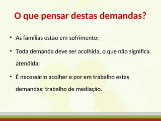 O que pensar destas demandas?
• As famílias estão em sofrimento;
• Toda demanda deve ser acolhida, o que não significa
atendida;
• É necessário acolher e por em trabalho estas
demandas; trabalho de mediação.
 