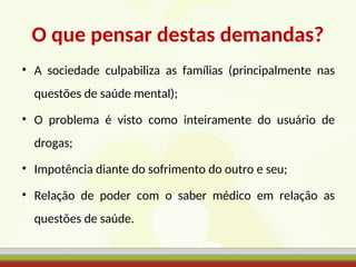 O que pensar destas demandas?
• A sociedade culpabiliza as famílias (principalmente nas
questões de saúde mental);
• O problema é visto como inteiramente do usuário de
drogas;
• Impotência diante do sofrimento do outro e seu;
• Relação de poder com o saber médico em relação as
questões de saúde.
 