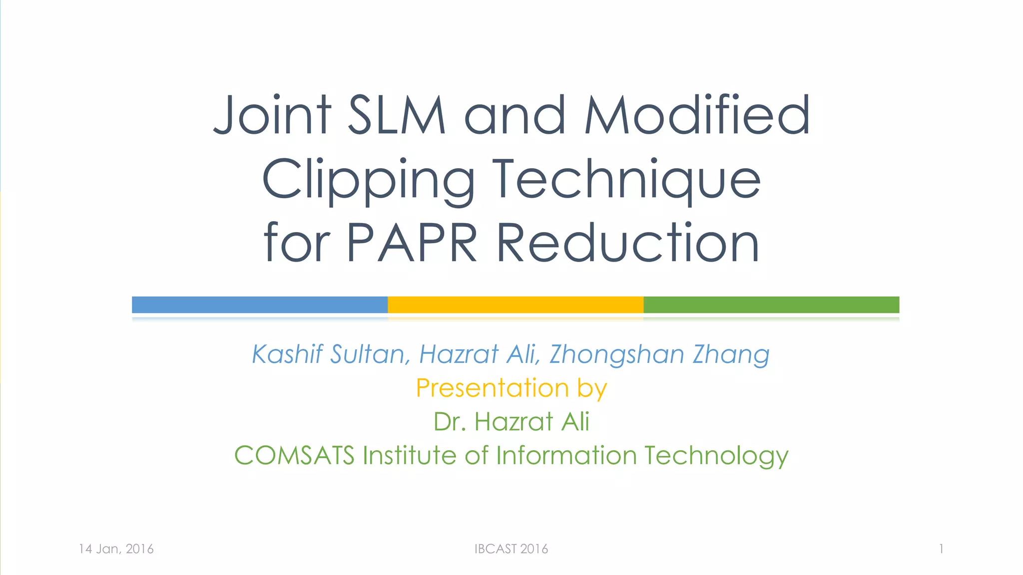 Kashif Sultan, Hazrat Ali, Zhongshan Zhang
Presentation by
Dr. Hazrat Ali
COMSATS Institute of Information Technology
Joint SLM and Modified
Clipping Technique
for PAPR Reduction
14 Jan, 2016 IBCAST 2016 1