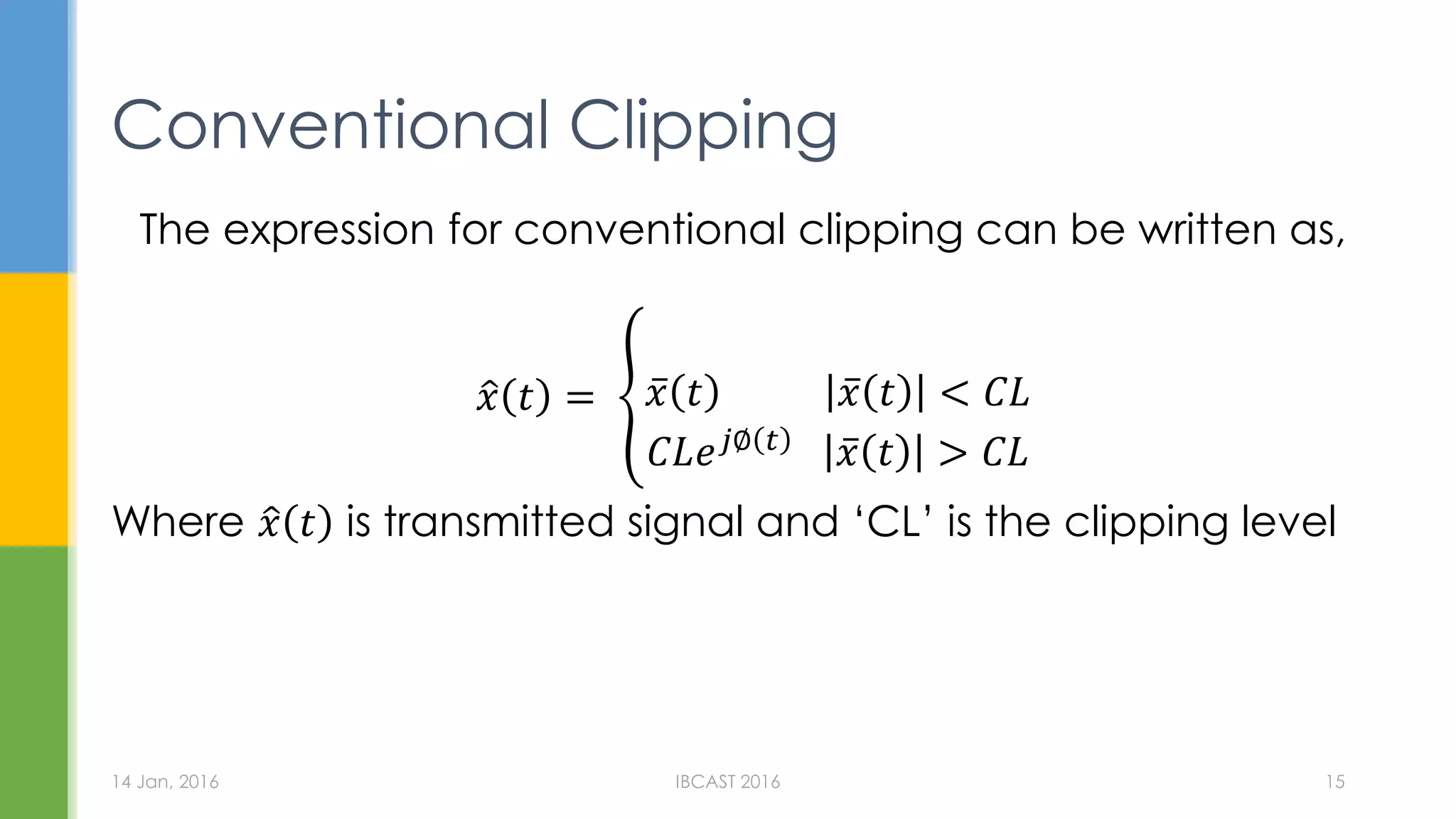 Conventional Clipping
The expression for conventional clipping can be written as,
𝑥 𝑡 = 𝑥 𝑡 𝑥 𝑡 < 𝐶𝐿
𝐶𝐿𝑒 𝑗∅ 𝑡
𝑥 𝑡 > 𝐶𝐿
Where 𝑥 𝑡 is transmitted signal and ‘CL’ is the clipping level
14 Jan, 2016 IBCAST 2016 15