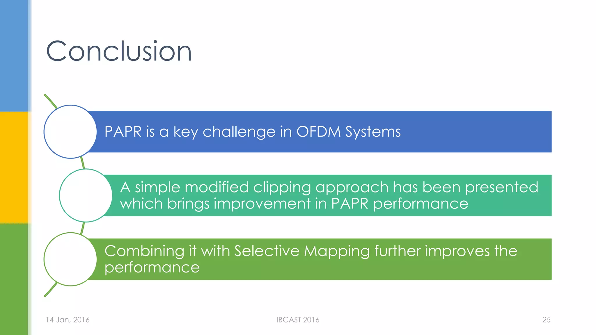Conclusion
PAPR is a key challenge in OFDM Systems
A simple modified clipping approach has been presented
which brings improvement in PAPR performance
Combining it with Selective Mapping further improves the
performance
14 Jan, 2016 IBCAST 2016 25