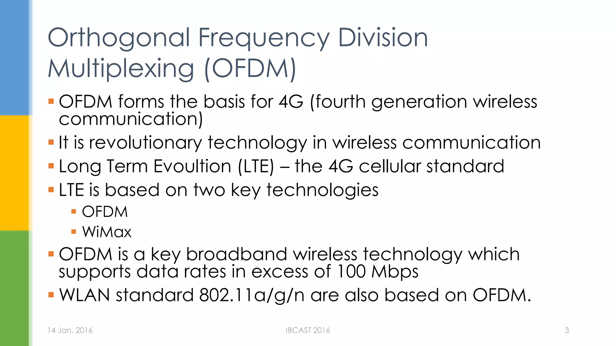  OFDM forms the basis for 4G (fourth generation wireless
communication)
It is revolutionary technology in wireless communication
Long Term Evoultion (LTE) – the 4G cellular standard
LTE is based on two key technologies
OFDM
WiMax
OFDM is a key broadband wireless technology which
supports data rates in excess of 100 Mbps
WLAN standard 802.11a/g/n are also based on OFDM.
Orthogonal Frequency Division
Multiplexing (OFDM)
14 Jan, 2016 IBCAST 2016 3