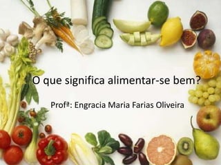 O que significa alimentar-se bem? 
Profª: Engracia Maria Farias Oliveira 
 