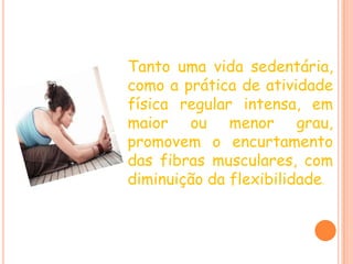 Tanto uma vida sedentária, como a prática de atividade física regular intensa, em maior ou menor grau, promovem o encurtamento das fibras musculares, com diminuição da flexibilidade.