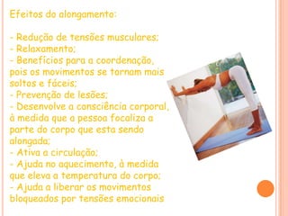 Efeitos do alongamento:- Redução de tensões musculares;- Relaxamento;- Benefícios para a coordenação, pois os movimentos se tornam mais soltos e fáceis;- Prevenção de lesões;- Desenvolve a consciência corporal, à medida que a pessoa focaliza a parte do corpo que esta sendo alongada;- Ativa a circulação;- Ajuda no aquecimento, à medida que eleva a temperatura do corpo;- Ajuda a liberar os movimentos bloqueados por tensões emocionais