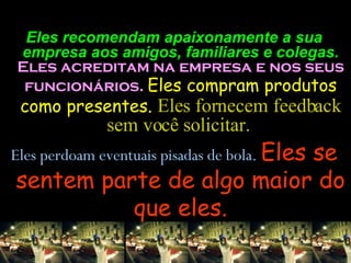 Eles recomendam apaixonamente a sua empresa aos amigos, familiares e colegas.  Eles acreditam na empresa e nos seus funcionários.  Eles compram produtos como presentes.  Eles fornecem feedback sem você solicitar.  Eles perdoam eventuais pisadas de bola.  Eles se sentem parte de algo maior do que eles. 