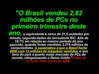 "O Brasil vendeu 2,82 milhões de PCs no primeiro trimestre deste ano,   o equivalente a cerca de 21,5 unidades por minuto, segundo dados da consultoria IDC. Alta de 18,7% em relação ao mesmo período do ano passado, quando foram vendidos 2,378 milhões de computadores.   A expectativa é que o Brasil feche 2008 com 13 milhões de máquinas vendidas , o que faria do país o quarto maior mercado de PCs do mundo, ultrapassando o Reino Unido."  Folha de S.Paulo, 6 de Junho de 2008.  