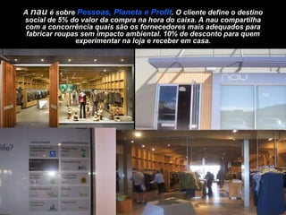 A  nau  é sobre  Pessoas, Planeta e Profit . O cliente define o destino social de 5% do valor da compra na hora do caixa. A nau compartilha com a concorrência quais são os fornecedores mais adequados para fabricar roupas sem impacto ambiental. 10% de desconto para quem experimentar na loja e receber em casa. 
