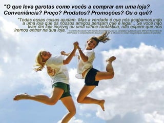 "O que leva garotas como vocês a comprar em uma loja? Conveniência? Preço? Produtos? Promoções? Ou o quê?  "Todas essas coisas ajudam. Mas a verdade é que nós acabamos indo a uma loja que os nossos amigos pensam que é legal... Se você não tiver um loja incrível ou uma vitrine fantástica, não espere que nós iremos entrar na sua loja."  (extraído do estudo "Um mundo de extremos para os varejistas" publicado pela IBM em Novembro de 2007 sobre o comportamento dos jovens de 25 a 34 anos no varejo nas principais capitais do planeta).  