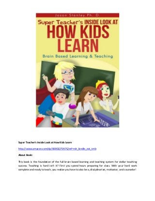 Super Teacher's Inside Look at How Kids Learn
http://www.amazon.com/dp/B00GQ75N7G/ref=rdr_kindle_ext_tmb
About Book:
This book is the foundation of the full brain based learning and teaching system for stellar teaching
success. Teaching is hard isn’t it? First you spend hours preparing for class. With your hard work
complete and ready to teach, you realize you have to also be a, disciplinarian, motivator, and counselor!

 