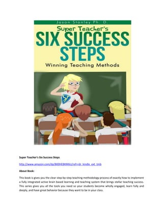 Super Teacher's Six Success Steps
http://www.amazon.com/dp/B00HEBKM6U/ref=rdr_kindle_ext_tmb
About Book:
This book is gives you the clear step-by-step teaching methodology process of exactly how to implement
a fully integrated active brain based learning and teaching system that brings stellar teaching success.
This series gives you all the tools you need so your students become wholly engaged, learn fully and
deeply, and have great behavior because they want to be in your class.

 