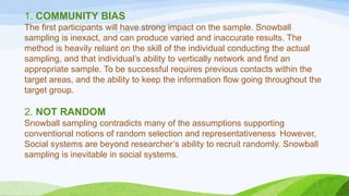 1. COMMUNITY BIAS
The first participants will have strong impact on the sample. Snowball
sampling is inexact, and can produce varied and inaccurate results. The
method is heavily reliant on the skill of the individual conducting the actual
sampling, and that individual’s ability to vertically network and find an
appropriate sample. To be successful requires previous contacts within the
target areas, and the ability to keep the information flow going throughout the
target group.

2. NOT RANDOM
Snowball sampling contradicts many of the assumptions supporting
conventional notions of random selection and representativeness. However,
Social systems are beyond researcher’s ability to recruit randomly. Snowball
sampling is inevitable in social systems.

 