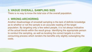 3. VAGUE OVERALL SAMPLING SIZE
There is no way to know the total size of the overall population.

4. WRONG ARCHORING
Another disadvantage of snowball sampling is the lack of definite knowledge
as to whether or not the sample is an accurate reading of the target
population. By targeting only a few select people, it is not always indicative
of the actual trends within the result group. Identifying the appropriate person
to conduct the sampling, as well as locating the correct targets is a time
consuming process which renders the benefits only slightly outweighing the
costs.

 
