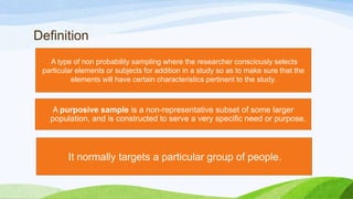 Definition
A type of non probability sampling where the researcher consciously selects
particular elements or subjects for addition in a study so as to make sure that the
elements will have certain characteristics pertinent to the study.

A purposive sample is a non-representative subset of some larger
population, and is constructed to serve a very specific need or purpose.

It normally targets a particular group of people.

 