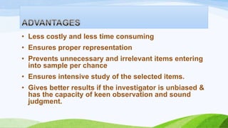 • Less costly and less time consuming

• Ensures proper representation
• Prevents unnecessary and irrelevant items entering
into sample per chance

• Ensures intensive study of the selected items.
• Gives better results if the investigator is unbiased &
has the capacity of keen observation and sound
judgment.

 