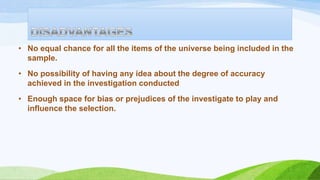 • No equal chance for all the items of the universe being included in the
sample.
• No possibility of having any idea about the degree of accuracy
achieved in the investigation conducted
• Enough space for bias or prejudices of the investigate to play and
influence the selection.

 