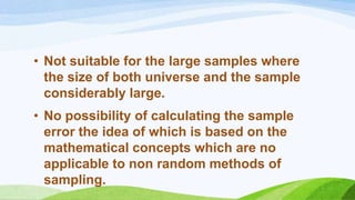 • Not suitable for the large samples where
the size of both universe and the sample
considerably large.
• No possibility of calculating the sample
error the idea of which is based on the
mathematical concepts which are no
applicable to non random methods of
sampling.

 