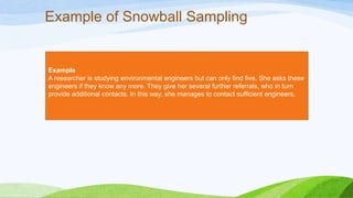 Example of Snowball Sampling

Example
A researcher is studying environmental engineers but can only find five. She asks these
engineers if they know any more. They give her several further referrals, who in turn
provide additional contacts. In this way, she manages to contact sufficient engineers.

 