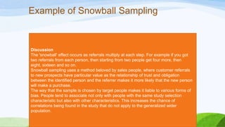 Example of Snowball Sampling

Discussion
The 'snowball' effect occurs as referrals multiply at each step. For example if you got
two referrals from each person, then starting from two people get four more, then
eight, sixteen and so on.
Snowball sampling uses a method beloved by sales people, where customer referrals
to new prospects have particular value as the relationship of trust and obligation
between the identified person and the referrer makes it more likely that the new person
will make a purchase.
The way that the sample is chosen by target people makes it liable to various forms of
bias. People tend to associate not only with people with the same study selection
characteristic but also with other characteristics. This increases the chance of
correlations being found in the study that do not apply to the generalized wider
population.

 