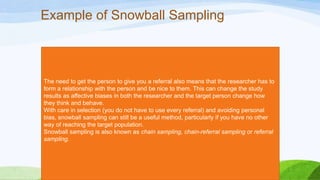 Example of Snowball Sampling

The need to get the person to give you a referral also means that the researcher has to
form a relationship with the person and be nice to them. This can change the study
results as affective biases in both the researcher and the target person change how
they think and behave.
With care in selection (you do not have to use every referral) and avoiding personal
bias, snowball sampling can still be a useful method, particularly if you have no other
way of reaching the target population.
Snowball sampling is also known as chain sampling, chain-referral sampling or referral
sampling.

 