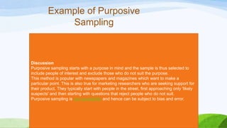 Example of Purposive
Sampling

Discussion
Purposive sampling starts with a purpose in mind and the sample is thus selected to
include people of interest and exclude those who do not suit the purpose.
This method is popular with newspapers and magazines which want to make a
particular point. This is also true for marketing researchers who are seeking support for
their product. They typically start with people in the street, first approaching only 'likely
suspects' and then starting with questions that reject people who do not suit.
Purposive sampling is non-probability and hence can be subject to bias and error.

 