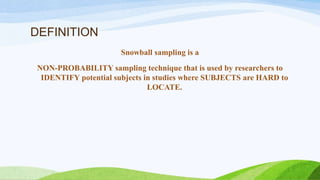 DEFINITION
Snowball sampling is a

NON-PROBABILITY sampling technique that is used by researchers to
IDENTIFY potential subjects in studies where SUBJECTS are HARD to
LOCATE.

 