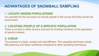 ADVANTAGES OF SNOWBALL SAMPLING
1. LOCATE HIDDEN POPULATIONS
It is possible for the surveyors to include people in the survey that they would not
have known.

2. LOCATING PEOPLE OF A SPECIFIC POPULATION
There is no lists or other obvious sources for locating members of the population
of specific interest.

3. CHEAP
The process is cheap, simple and cost-efficient. This sampling technique needs
little planning and fewer workforce compared to other sampling techniques.

 
