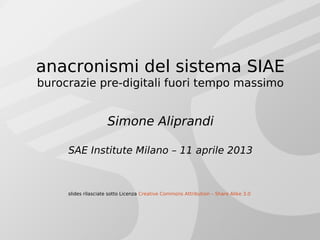 anacronismi del sistema SIAE
burocrazie pre-digitali fuori tempo massimo
Simone Aliprandi
SAE Institute Milano – 11 aprile 2013
slides rilasciate sotto Licenza Creative Commons Attribution – Share Alike 3.0
 