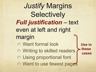 Justify Margins
Selectively
Full justification – text
even at left and right
margin
Want formal look
Writing to skilled readers
Using proportional font
Want to use fewest pages
Use in
these
cases
 