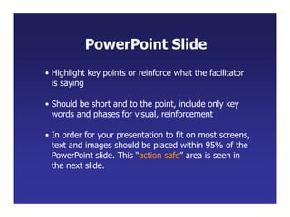 • Highlight key points or reinforce what the facilitator
is saying
• Should be short and to the point, include only key
words and phases for visual, reinforcement
• In order for your presentation to fit on most screens,
text and images should be placed within 95% of the
PowerPoint slide. This “action safe” area is seen in
the next slide.
PowerPoint Slide
 