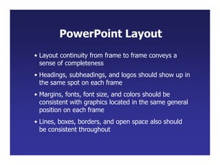 • Layout continuity from frame to frame conveys a
sense of completeness
• Headings, subheadings, and logos should show up in
the same spot on each frame
• Margins, fonts, font size, and colors should be
consistent with graphics located in the same general
position on each frame
• Lines, boxes, borders, and open space also should
be consistent throughout
PowerPoint Layout
 