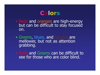 Colors
• Reds and oranges are high-energy
but can be difficult to stay focused
on.
• Greens, blues, and browns are
mellower, but not as attention
grabbing.
• Reds and Greens can be difficult to
see for those who are color blind.
 