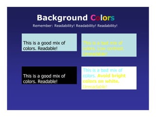 This is a good mix of
colors. Readable!
Background Colors
Remember: Readability! Readability! Readability!
This is a bad mix of
colors. Low contrast.
Unreadable!
This is a good mix of
colors. Readable!
This is a bad mix of
colors. Avoid bright
colors on white.
Unreadable!
 