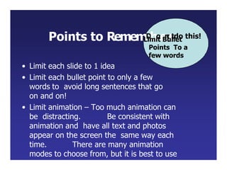 Points to RememD
boe
n
o
r
tdo this!
Limit Bullet
Points To a
few words
• Limit each slide to 1 idea
• Limit each bullet point to only a few
words to avoid long sentences that go
on and on!
• Limit animation – Too much animation can
be distracting. Be consistent with
animation and have all text and photos
appear on the screen the same way each
time. There are many animation
modes to choose from, but it is best to use
just one throughout.
 