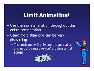 Limit Animation!
• Use the same animation throughout the
entire presentation
• Using more than one can be very
distracting
– The audience will only see the animation
and not the message you’re trying to get
across
Do !
 