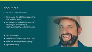 about me
➢ Passionate for all things powering
the modern web.​
➢ Interested in and helping with all
challenges around cloud,
scaling, reliability and monitoring.
➢ SRE at STACKIT
➢ Newsletter "allesnurgecloud.com"
➢ Podcast "Happy Bootstrapping"
➢ @shakalandy
4 3 , f a t h e r o f 3 , s w a b i a n g e r m a n
 