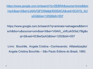https://www.google.com.br/search?q=ZEBRA&source=lnms&tbm 
=isch&sa=X&ei=Lb0AVOjFOWa8gHD0ID4CA&ved=0CAYQ_AU 
oAQ&biw=1252&bih=557 
https://www.google.com.br/search?q=animais+selvagens&tbm=i 
sch&tbo=u&source=univ&sa=X&ei=1r0AVL_xIrfLsASt3oLYBg&s 
qi=2&ved=0CBwQsAQ&biw=1252&bih=557 
Livro: Bocchlle, Angela Cristina –Conhecendo; Alfabetização/ 
Angela Cristina Bocchlle – São Paulo Editora do Brasil, 1993. 
