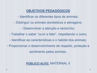 OBJETIVOS PEDAGÓGICOS 
- Identificar os diferentes tipos de animais; 
- Distinguir os animais domésticos e selvagens; 
- Desenvolver a atenção e raciocínio; 
- Trabalhar o saber “ouvir e falar”, respeitando o outro; 
- Identificar as características e o habitat dos animais; 
- Proporcionar o desenvolvimento de respeito, proteção e 
sentimento pelos animais. 
PÚBLICO ALVO: MATERNAL II 
 