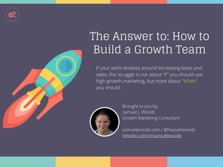 !
The Answer to: How to
Build a Growth Team
Brought to you by:
Samuel J. Woods
Growth Marketing Consultant
samueljwoods.com / @heysamwoods
linkedin.com/in/samueljwoods
If your work revolves around increasing leads and
sales, the struggle is not about “If” you should use
high-growth marketing, but more about “When”
you should.
 