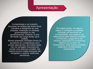 Contabilidade é um trabalho
minucioso de análise das áreas fiscal,
tributária e trabalhista de uma
empresa, instituição ou entidade
governamental ou não
governamental. Portanto, é uma
atividade que exige tempo para
análise.
Muitas empresas contratam firmas ou
escritórios de contabilidade para
prestar esse serviço. Em muitos casos,
não há vantagem financeira em
manter uma estrutura contábil. Até
mesmo porque muitas empresas são
obrigadas a realizar auditorias
periódicas.
Por essas razões, em alguns
casos, é vantagem a empresa
contratar um escritório de
contabilidade, que passa a ser
responsável pelo balanço contábil
e financeiro, pagamento de
tributos, resoluções de problemas
relativos ao quadro de
funcionários, entre outras questões
relativas à contabilidade
empresarial.
Apresentação
 