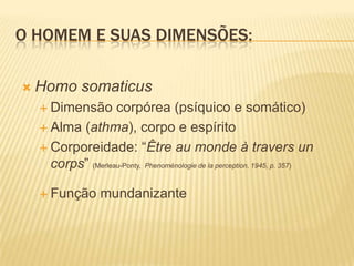 O HOMEM E SUAS DIMENSÕES:
 Homo somaticus
 Dimensão corpórea (psíquico e somático)
 Alma (athma), corpo e espírito
 Corporeidade: “Être au monde à travers un
corps” (Merleau-Ponty, Phenoménologie de la perception, 1945, p. 357)
 Função mundanizante
 