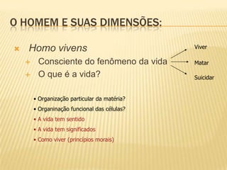 O HOMEM E SUAS DIMENSÕES:
 Homo vivens
 Consciente do fenômeno da vida
 O que é a vida?
Viver
Matar
Suicidar
• Organização particular da matéria?
• Organinação funcional das células?
• A vida tem sentido
• A vida tem significados
• Como viver (princípios morais)
 