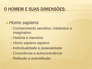 O HOMEM E SUAS DIMENSÕES:
 Homo sapiens
 Conhecimento sensitivo, intelectivo e
imaginativo
 História e memória
 Homo sapiens sapiens
 Individualidade e pessoalidade
 Consciência e autoconsciência
 Reflexão e autoreflexão
 