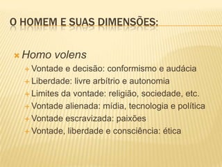 O HOMEM E SUAS DIMENSÕES:
 Homo volens
 Vontade e decisão: conformismo e audácia
 Liberdade: livre arbítrio e autonomia
 Limites da vontade: religião, sociedade, etc.
 Vontade alienada: mídia, tecnologia e política
 Vontade escravizada: paixões
 Vontade, liberdade e consciência: ética
 