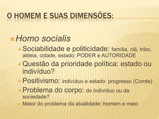 O HOMEM E SUAS DIMENSÕES:
Homo socialis
Sociabilidade e politicidade: família, clã, tribo,
aldeia, cidade, estado: PODER e AUTORIDADE
Questão da prioridade política: estado ou
indivíduo?
Positivismo: indivíduo e estado: progresso (Comte)
Problema do corpo: do indivíduo ou da
sociedade?
 Maior do problema da atualidade: homem e meio
 
