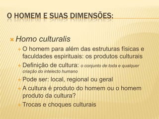 O HOMEM E SUAS DIMENSÕES:
 Homo culturalis
 O homem para além das estruturas físicas e
faculdades espirituais: os produtos culturais
 Definição de cultura: o conjunto de toda e qualquer
criação do intelecto humano
 Pode ser: local, regional ou geral
 A cultura é produto do homem ou o homem
produto da cultura?
 Trocas e choques culturais
 