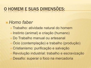 O HOMEM E SUAS DIMENSÕES:
 Homo faber
 Trabalho: atividade natural do homem
 Instinto (animal) e criação (humano)
 Do Trabalho manual ou artesanal
 Ócio (contemplação) e trabalho (produção)
 Cristianismo: purificação e salvação
 Revolução industrial: trabalho e escravização
 Desafio: superar o foco na mercadoria
 