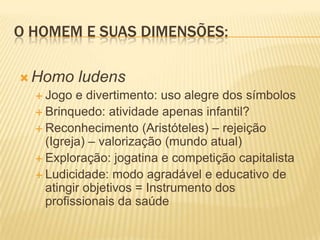O HOMEM E SUAS DIMENSÕES:
 Homo ludens
 Jogo e divertimento: uso alegre dos símbolos
 Brinquedo: atividade apenas infantil?
 Reconhecimento (Aristóteles) – rejeição
(Igreja) – valorização (mundo atual)
 Exploração: jogatina e competição capitalista
 Ludicidade: modo agradável e educativo de
atingir objetivos = Instrumento dos
profissionais da saúde
 