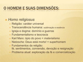 O HOMEM E SUAS DIMENSÕES:
 Homo religiosus
 Religião: caráter universal
 Transcendência humana: sublimação e essência
 Igreja e dogma: domínio e guerras
 Fundamentalismo e teocracia
 Karl Marx: ópio do povo = materialismo
 Nietzsche: Deus está morto! = superhomem
 Fundamentos da religião:
fé, sentimentos, conversão, devoção e resignação
 Problema atual: exploração da fé e comercialização
 